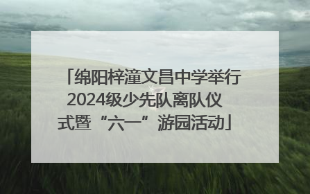 绵阳梓潼文昌中学举行2024级少先队离队仪式暨“六一”游园活动